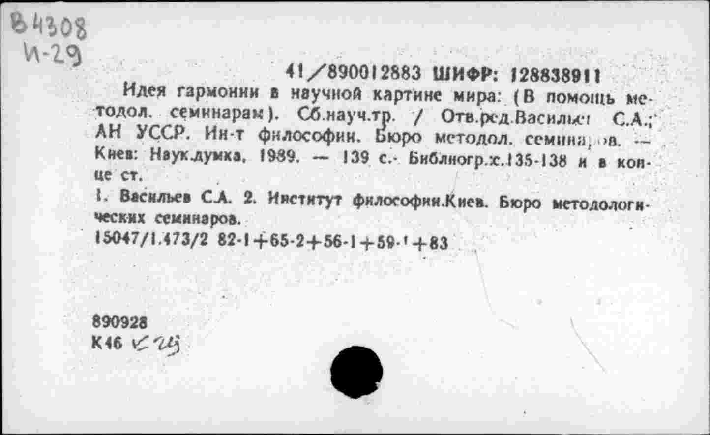 ﻿ц-гэ
41/890012883 ШИФР: I288389П
Идея гармонии в научной картине мира: (В помощь ме-тодол. семинарам). Сб.иауч.тр. / Отв.ред Васильев С.А.;‘ АН УССР. Ин-т философии. Бюро методол. семинаров. — Киев: Науклумка, 1989. - 139 с,- Библногр.х.135-138 и в конце ст.
I. Васильев С.А. 2. Институт философии.Кис*. Бюро методологических семинаров.
15047/1.473/2 82-1+65-2+56-1+59-'+83
890928